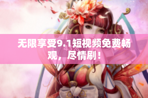 无限享受9.1短视频免费畅观，尽情刷！