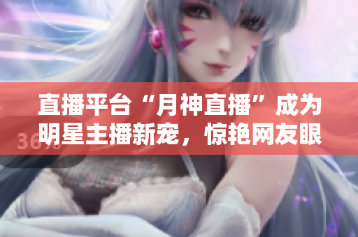 直播平台“月神直播”成为明星主播新宠，惊艳网友眼球！
