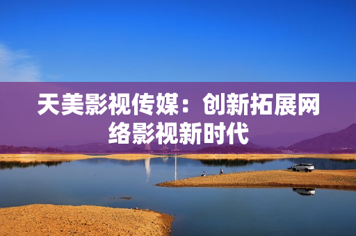 天美影视传媒：创新拓展网络影视新时代