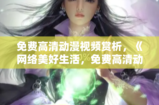 免费高清动漫视频赏析，《网络美好生活，免费高清动漫不容错过》