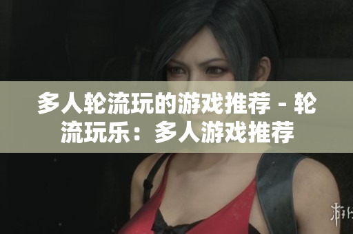 多人轮流玩的游戏推荐 - 轮流玩乐：多人游戏推荐