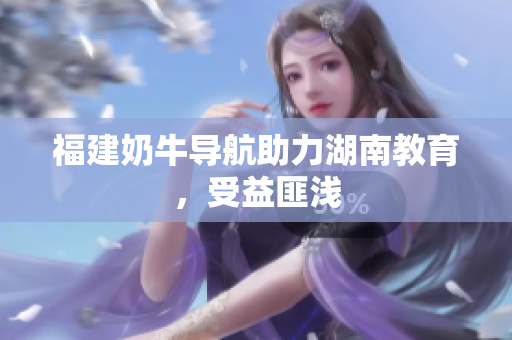 福建奶牛导航助力湖南教育，受益匪浅