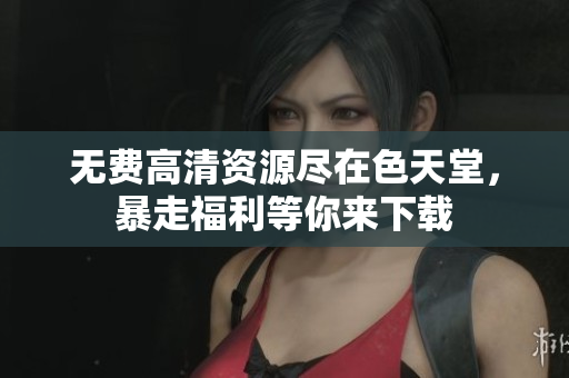 无费高清资源尽在色天堂，暴走福利等你来下载