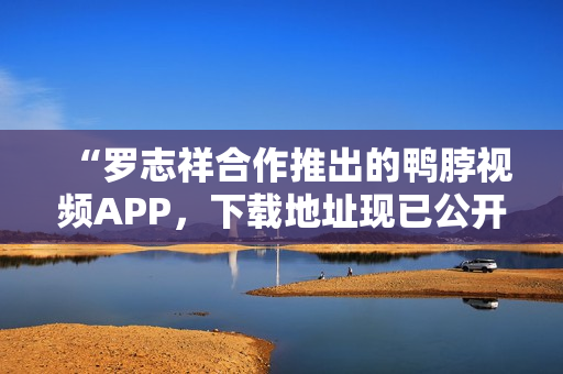 “罗志祥合作推出的鸭脖视频APP，下载地址现已公开！”