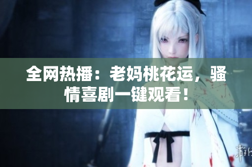 全网热播：老妈桃花运，骚情喜剧一键观看！