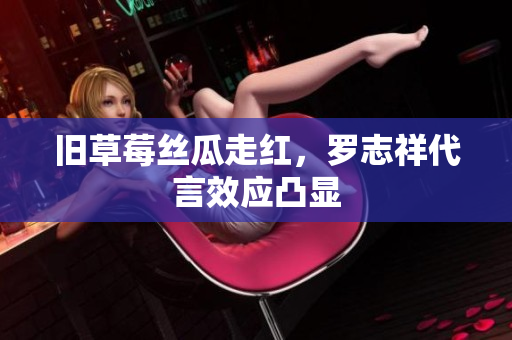 旧草莓丝瓜走红，罗志祥代言效应凸显