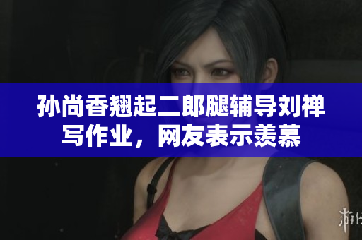 孙尚香翘起二郎腿辅导刘禅写作业，网友表示羡慕