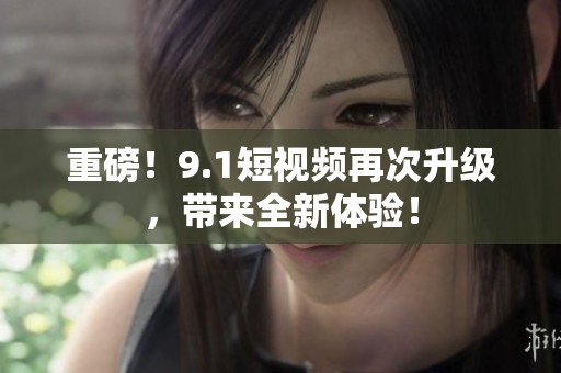 重磅！9.1短视频再次升级，带来全新体验！