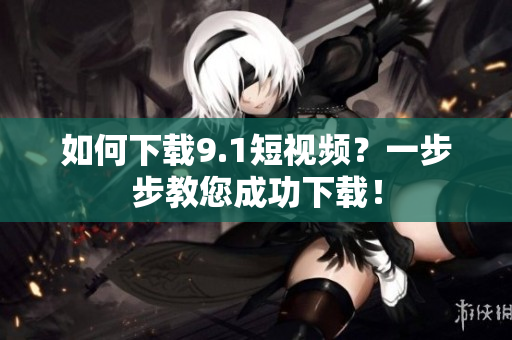 如何下载9.1短视频？一步步教您成功下载！