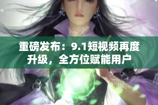 重磅发布：9.1短视频再度升级，全方位赋能用户