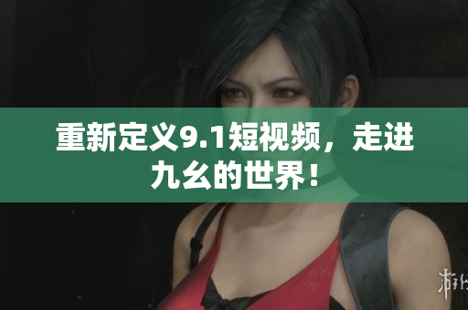 重新定义9.1短视频，走进九幺的世界！