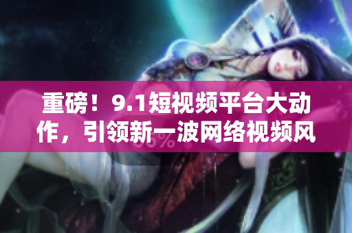 重磅！9.1短视频平台大动作，引领新一波网络视频风潮！