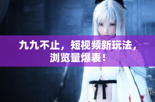 九九不止，短视频新玩法，浏览量爆表！