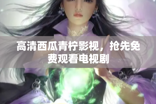 高清西瓜青柠影视，抢先免费观看电视剧