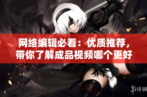 网络编辑必看：优质推荐，带你了解成品视频哪个更好！