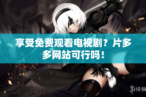 享受免费观看电视剧？片多多网站可行吗！
