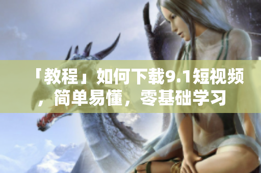 「教程」如何下载9.1短视频，简单易懂，零基础学习