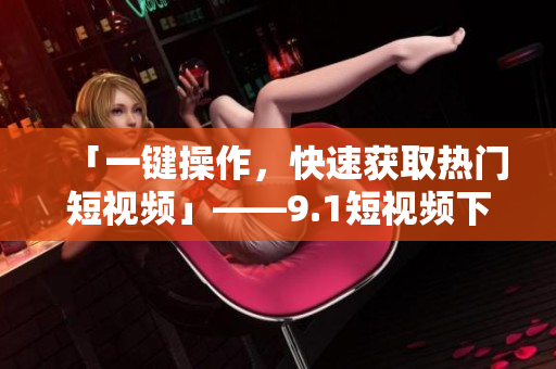 「一键操作，快速获取热门短视频」——9.1短视频下载方法汇总