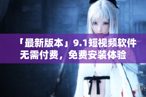 「最新版本」9.1短视频软件无需付费，免费安装体验