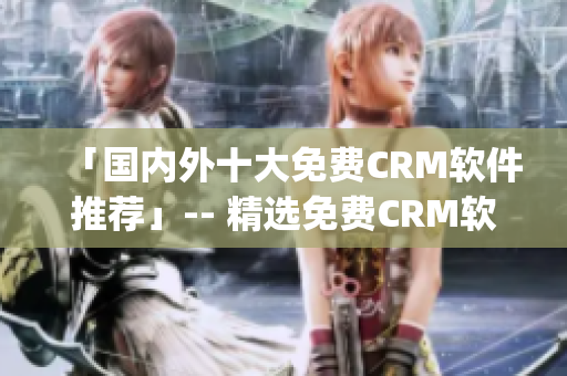 「国内外十大免费CRM软件推荐」-- 精选免费CRM软件Top10