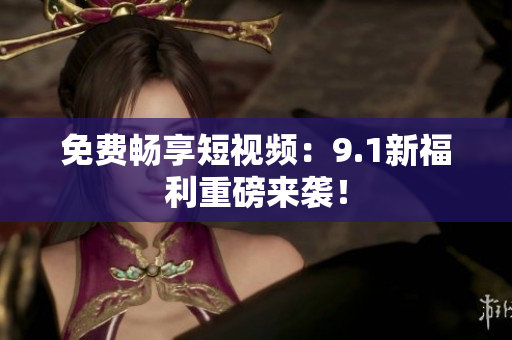 免费畅享短视频：9.1新福利重磅来袭！