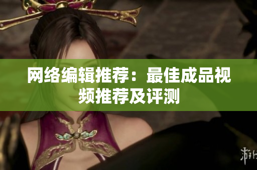 网络编辑推荐：最佳成品视频推荐及评测