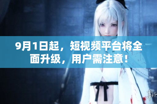 9月1日起，短视频平台将全面升级，用户需注意！