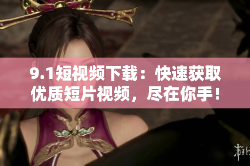 9.1短视频下载：快速获取优质短片视频，尽在你手！