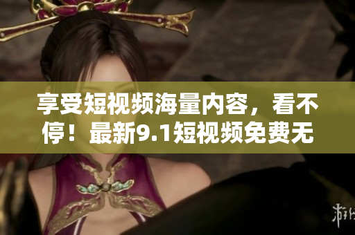 享受短视频海量内容，看不停！最新9.1短视频免费无限畅享！