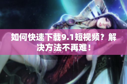 如何快速下载9.1短视频？解决方法不再难！