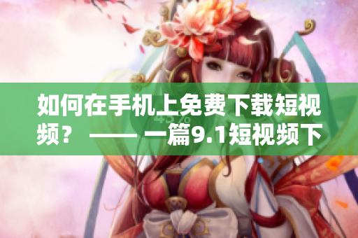 如何在手机上免费下载短视频？ —— 一篇9.1短视频下载教程