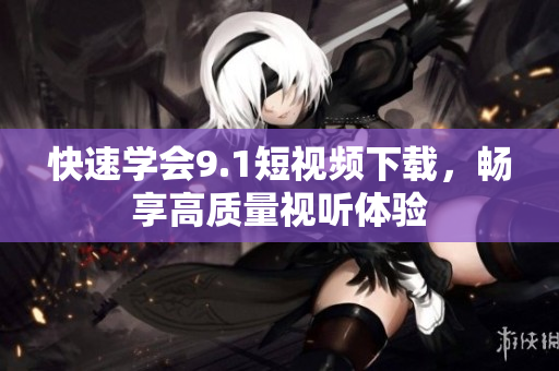 快速学会9.1短视频下载，畅享高质量视听体验