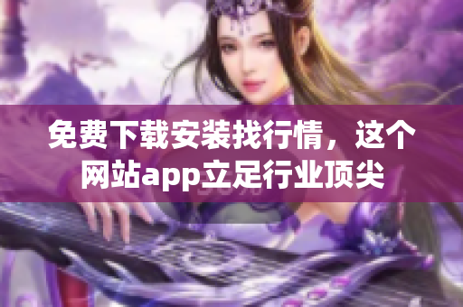 免费下载安装找行情，这个网站app立足行业顶尖