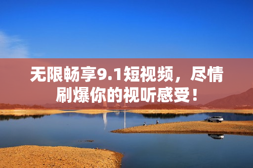 无限畅享9.1短视频，尽情刷爆你的视听感受！