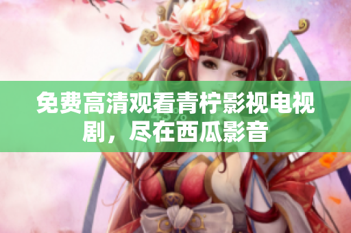 免费高清观看青柠影视电视剧，尽在西瓜影音
