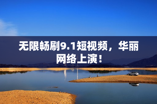 无限畅刷9.1短视频，华丽网络上演！