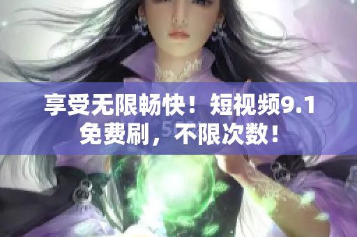享受无限畅快！短视频9.1免费刷，不限次数！