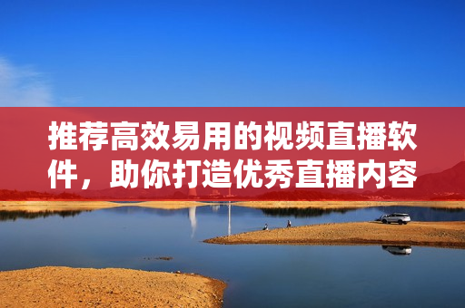 推荐高效易用的视频直播软件，助你打造优秀直播内容！