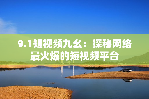 9.1短视频九幺：探秘网络最火爆的短视频平台