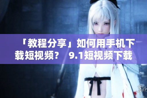 「教程分享」如何用手机下载短视频？  9.1短视频下载攻略