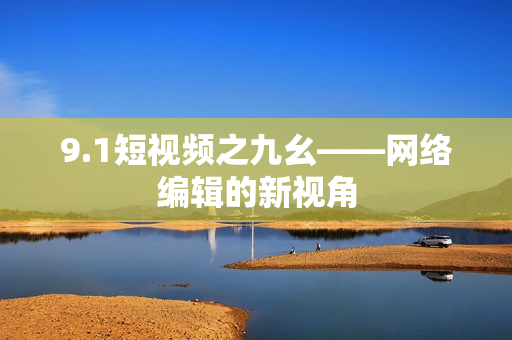 9.1短视频之九幺——网络编辑的新视角