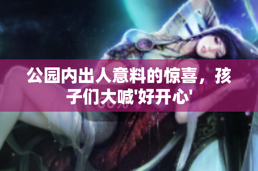 公园内出人意料的惊喜，孩子们大喊'好开心'