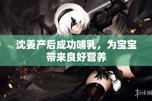 沈姜产后成功哺乳，为宝宝带来良好营养