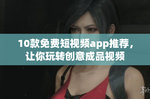 10款免费短视频app推荐，让你玩转创意成品视频