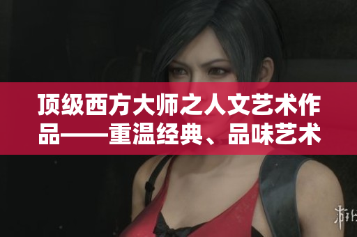 顶级西方大师之人文艺术作品——重温经典、品味艺术之美