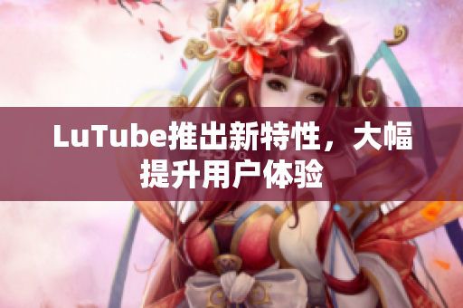 LuTube推出新特性，大幅提升用户体验