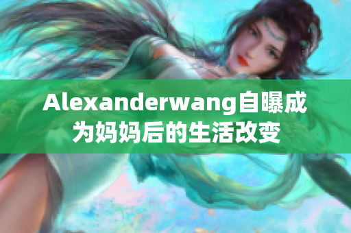 Alexanderwang自曝成为妈妈后的生活改变