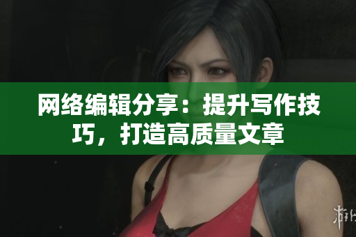网络编辑分享：提升写作技巧，打造高质量文章