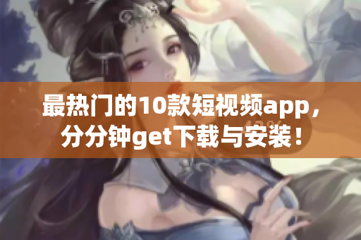 最热门的10款短视频app，分分钟get下载与安装！