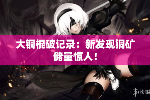 大铜棍破记录：新发现铜矿储量惊人！